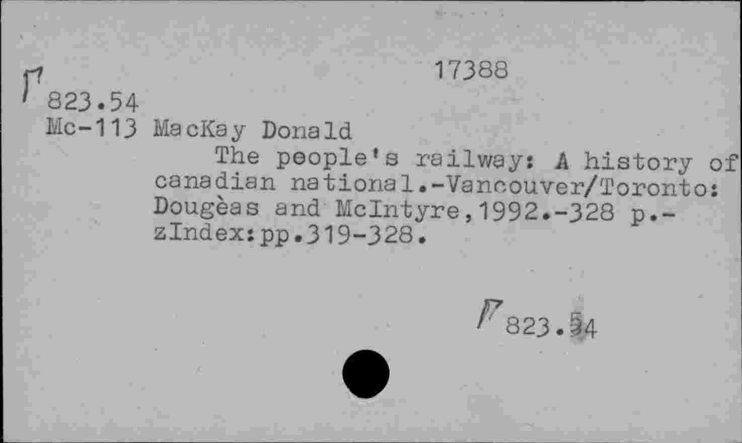 ﻿17388
823.54
Mc-113 MacKay Donald
The people’s railway: A history of Canadian nationsl.-Vancouver/Toronto: Dougeas and McIntyre,1992.-328 p.-zlndex:pp.319-328.
823.^4